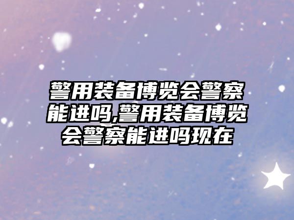 警用裝備博覽會警察能進嗎,警用裝備博覽會警察能進嗎現(xiàn)在