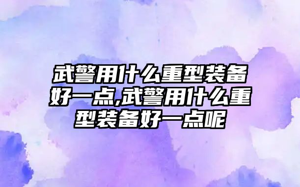 武警用什么重型裝備好一點(diǎn),武警用什么重型裝備好一點(diǎn)呢