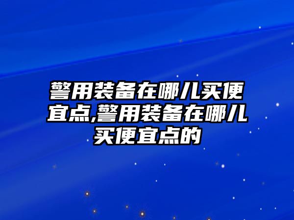 警用裝備在哪兒買便宜點,警用裝備在哪兒買便宜點的