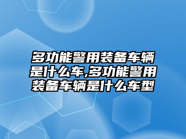 多功能警用裝備車輛是什么車,多功能警用裝備車輛是什么車型