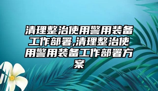 清理整治使用警用裝備工作部署,清理整治使用警用裝備工作部署方案