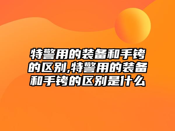 特警用的裝備和手銬的區別,特警用的裝備和手銬的區別是什么