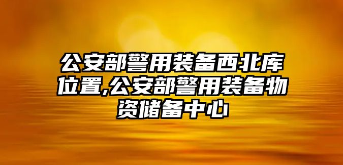 公安部警用裝備西北庫位置,公安部警用裝備物資儲備中心