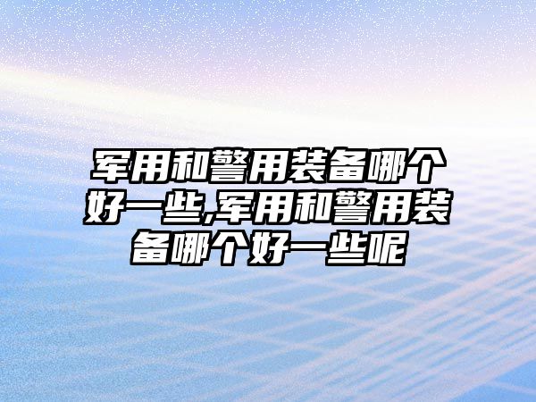 軍用和警用裝備哪個好一些,軍用和警用裝備哪個好一些呢