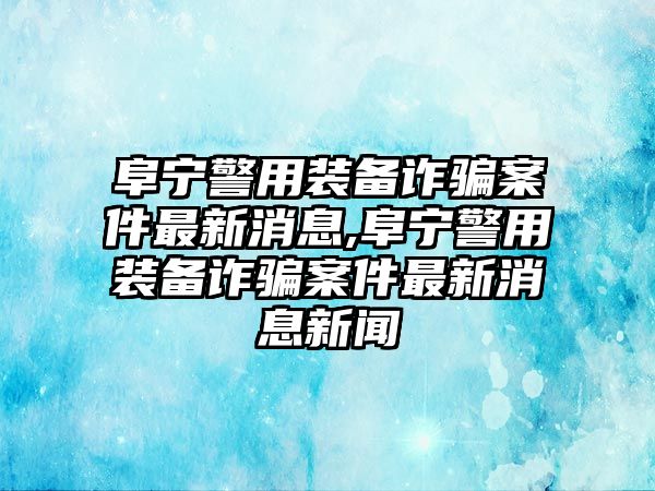 阜寧警用裝備詐騙案件最新消息,阜寧警用裝備詐騙案件最新消息新聞