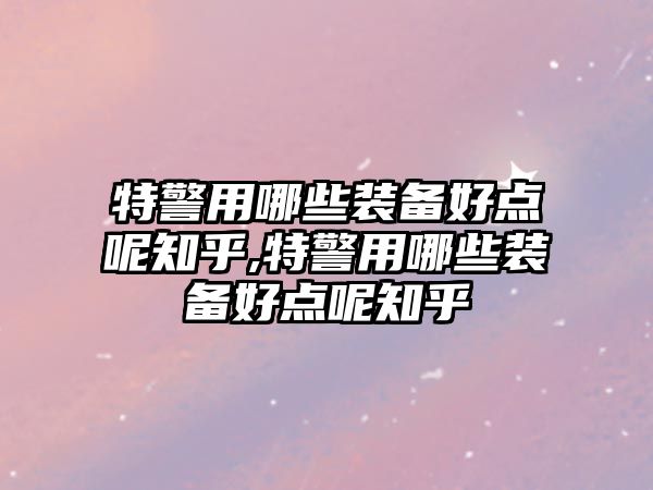 特警用哪些裝備好點呢知乎,特警用哪些裝備好點呢知乎