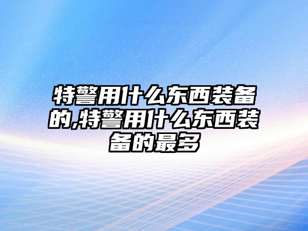 特警用什么東西裝備的,特警用什么東西裝備的最多