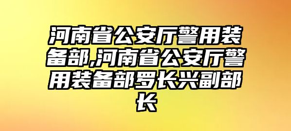 河南省公安廳警用裝備部,河南省公安廳警用裝備部羅長興副部長