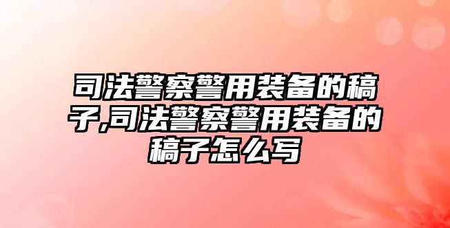 司法警察警用裝備的稿子,司法警察警用裝備的稿子怎么寫