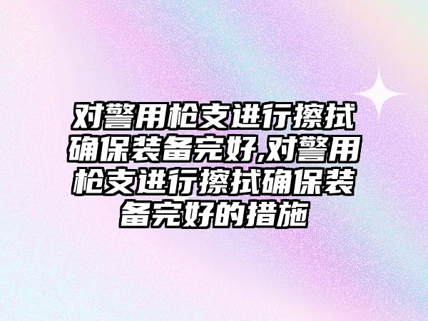 對警用槍支進行擦拭確保裝備完好,對警用槍支進行擦拭確保裝備完好的措施