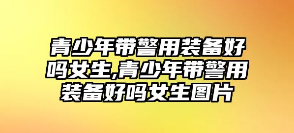 青少年帶警用裝備好嗎女生,青少年帶警用裝備好嗎女生圖片