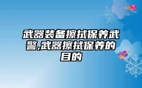 武器裝備擦拭保養(yǎng)武警,武器擦拭保養(yǎng)的目的