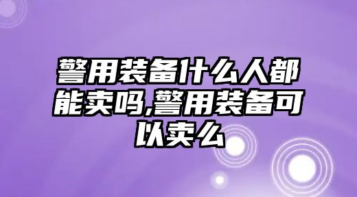 警用裝備什么人都能賣嗎,警用裝備可以賣么