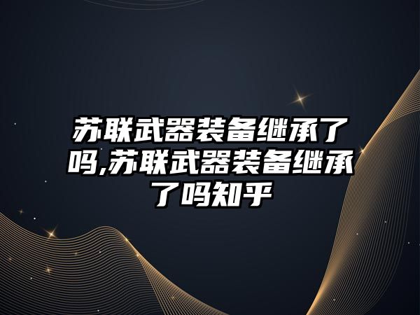 蘇聯武器裝備繼承了嗎,蘇聯武器裝備繼承了嗎知乎