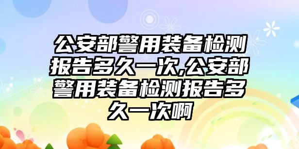 公安部警用裝備檢測報告多久一次,公安部警用裝備檢測報告多久一次啊