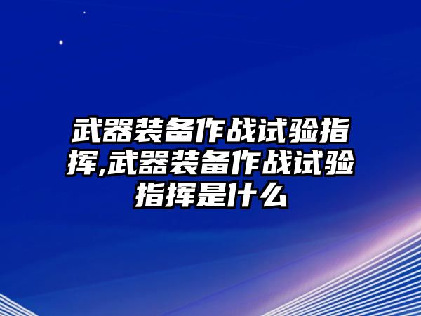 武器裝備作戰(zhàn)試驗指揮,武器裝備作戰(zhàn)試驗指揮是什么