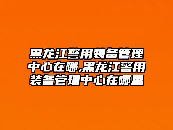 黑龍江警用裝備管理中心在哪,黑龍江警用裝備管理中心在哪里