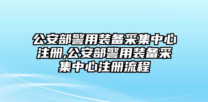 公安部警用裝備采集中心注冊,公安部警用裝備采集中心注冊流程