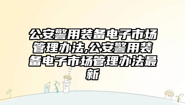 公安警用裝備電子市場管理辦法,公安警用裝備電子市場管理辦法最新