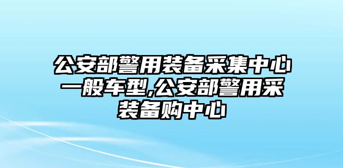 公安部警用裝備采集中心一般車型,公安部警用采裝備購中心