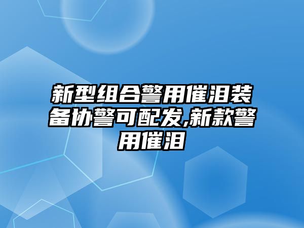 新型組合警用催淚裝備協(xié)警可配發(fā),新款警用催淚