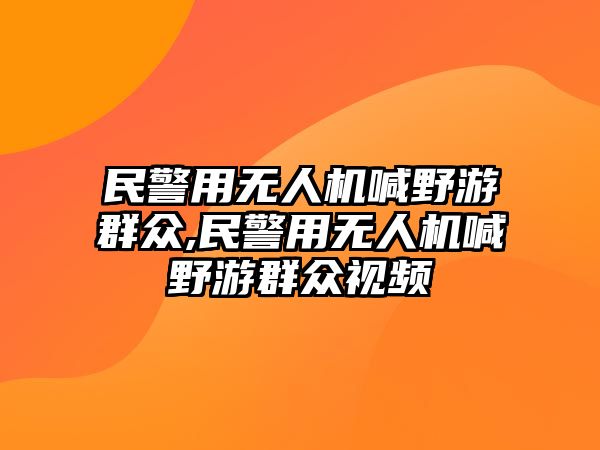 民警用無(wú)人機(jī)喊野游群眾,民警用無(wú)人機(jī)喊野游群眾視頻