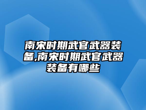 南宋時期武官武器裝備,南宋時期武官武器裝備有哪些