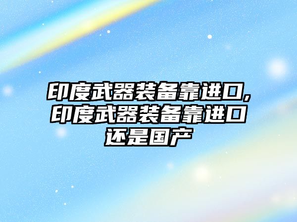 印度武器裝備靠進(jìn)口,印度武器裝備靠進(jìn)口還是國(guó)產(chǎn)