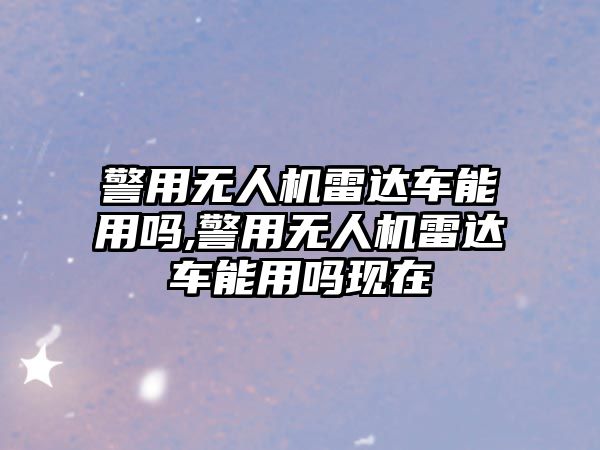 警用無人機雷達車能用嗎,警用無人機雷達車能用嗎現在