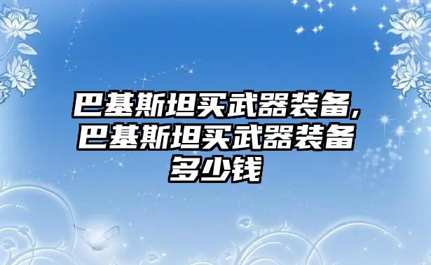 巴基斯坦買武器裝備,巴基斯坦買武器裝備多少錢