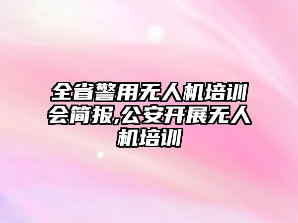 全省警用無人機培訓會簡報,公安開展無人機培訓