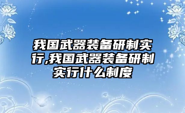 我國(guó)武器裝備研制實(shí)行,我國(guó)武器裝備研制實(shí)行什么制度