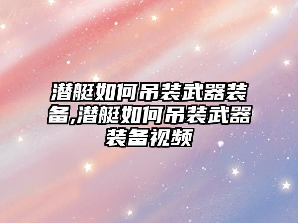 潛艇如何吊裝武器裝備,潛艇如何吊裝武器裝備視頻