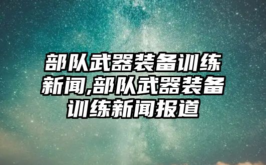 部隊武器裝備訓練新聞,部隊武器裝備訓練新聞報道