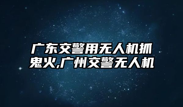 廣東交警用無人機抓鬼火,廣州交警無人機