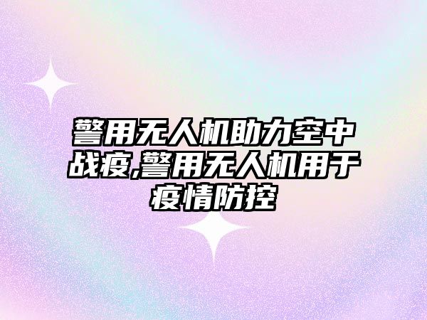 警用無人機助力空中戰疫,警用無人機用于疫情防控