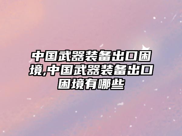 中國(guó)武器裝備出口困境,中國(guó)武器裝備出口困境有哪些