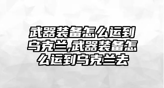 武器裝備怎么運到烏克蘭,武器裝備怎么運到烏克蘭去