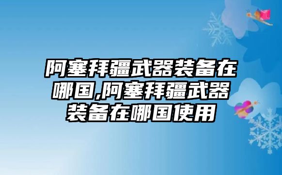 阿塞拜疆武器裝備在哪國,阿塞拜疆武器裝備在哪國使用