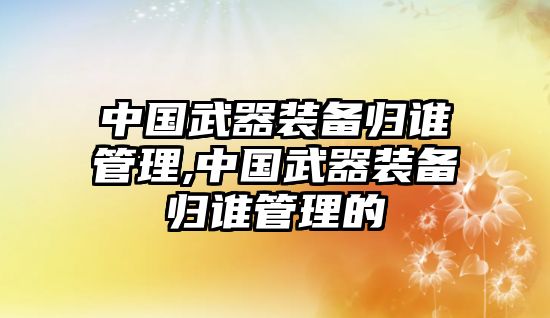 中國武器裝備歸誰管理,中國武器裝備歸誰管理的