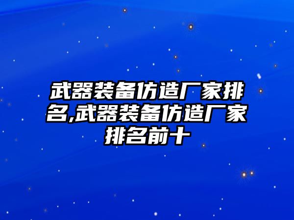 武器裝備仿造廠家排名,武器裝備仿造廠家排名前十