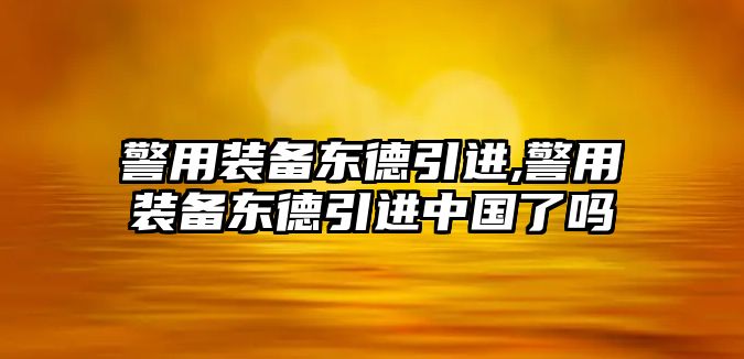 警用裝備東德引進,警用裝備東德引進中國了嗎