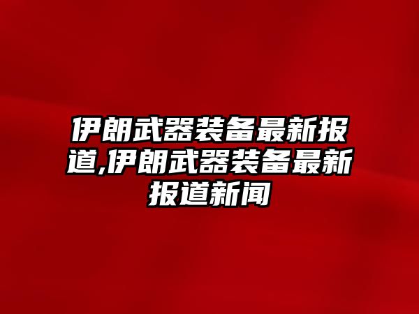 伊朗武器裝備最新報道,伊朗武器裝備最新報道新聞