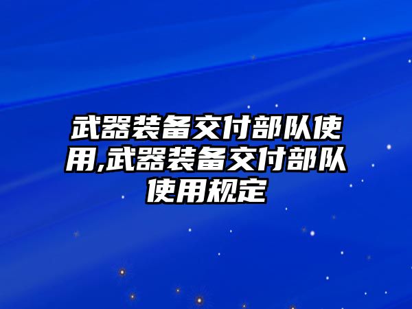 武器裝備交付部隊(duì)使用,武器裝備交付部隊(duì)使用規(guī)定