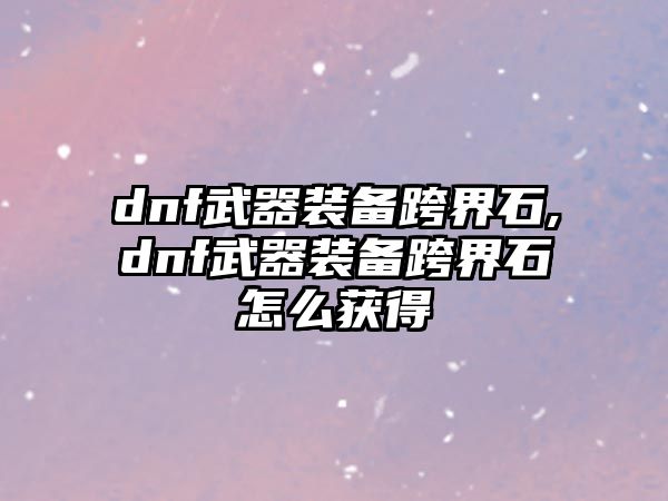 dnf武器裝備跨界石,dnf武器裝備跨界石怎么獲得